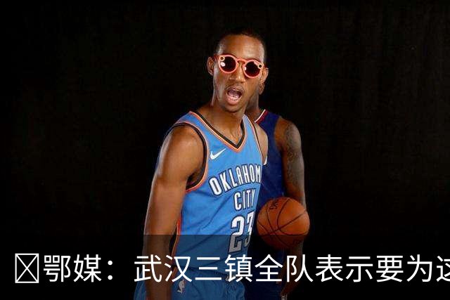 ‌鄂媒：武汉三镇全队表示要为这仅存的保级希望奋力一搏