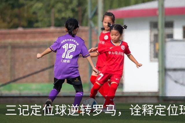 三记定位球逆转罗马，诠释定位球在现代足球的战略价值