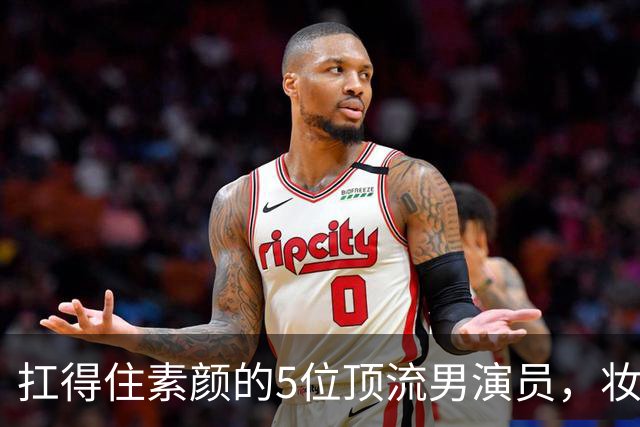 扛得住素颜的5位顶流男演员，妆前妆后都相当帅气