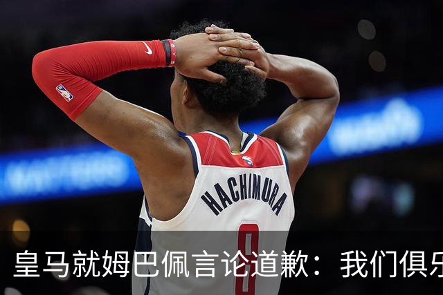 皇马就姆巴佩言论道歉：我们俱乐部对中国、中国的历史、文化和人民，以及数百万中国球迷，都怀有深深的敬意