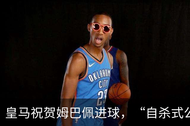 皇马祝贺姆巴佩进球，“自杀式公关”炸了！