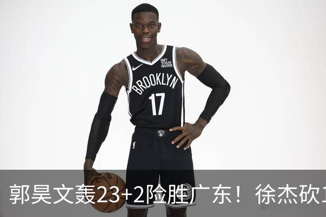 郭昊文轰23+2险胜广东！徐杰砍16分尽力，难耐杜润旺末节化身克莱
